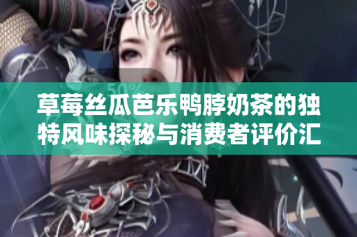 草莓丝瓜芭乐鸭脖奶茶的独特风味探秘与消费者评价汇总