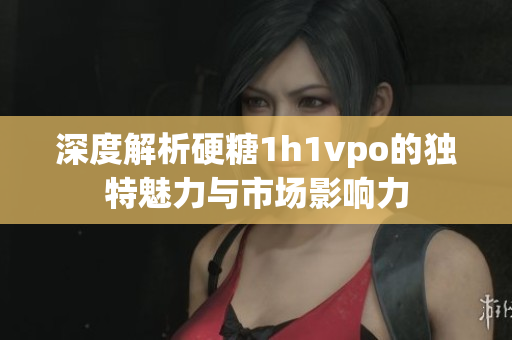 深度解析硬糖1h1vpo的独特魅力与市场影响力