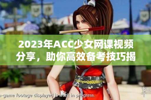 2023年ACC少女网课视频分享，助你高效备考技巧揭秘
