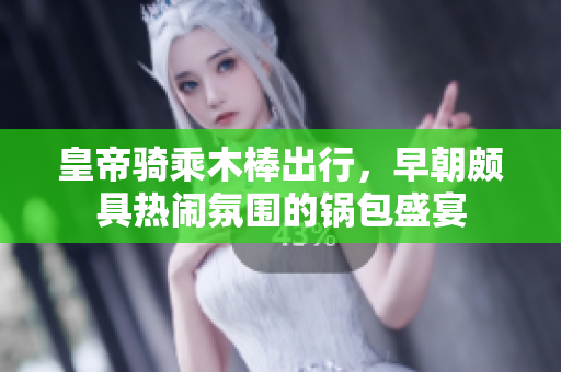 皇帝骑乘木棒出行，早朝颇具热闹氛围的锅包盛宴