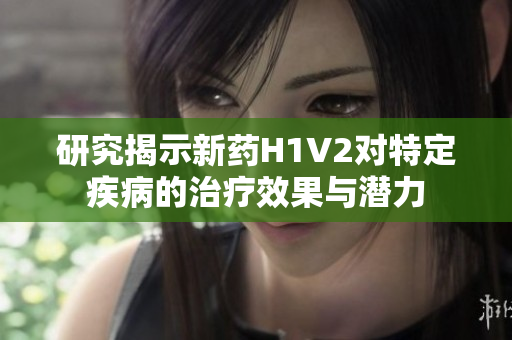 研究揭示新药H1V2对特定疾病的治疗效果与潜力