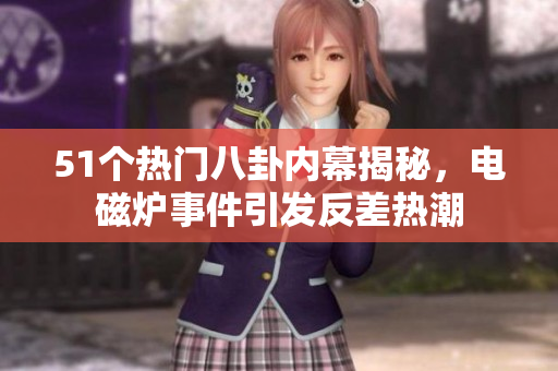 51个热门八卦内幕揭秘，电磁炉事件引发反差热潮