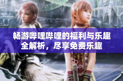 畅游哔哩哔哩的福利与乐趣全解析，尽享免费乐趣