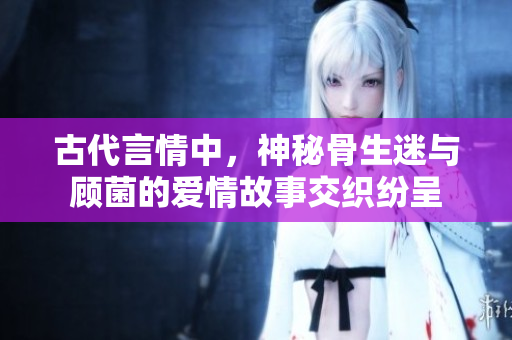 古代言情中，神秘骨生迷与顾菌的爱情故事交织纷呈