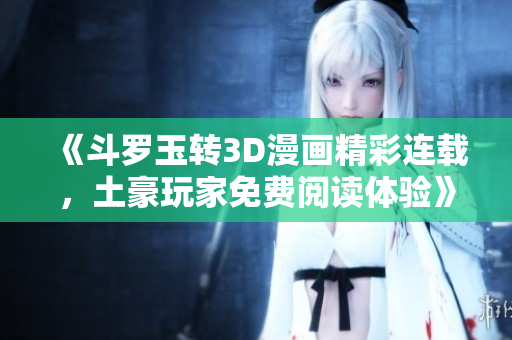 《斗罗玉转3D漫画精彩连载，土豪玩家免费阅读体验》