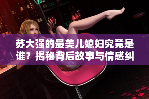 苏大强的最美儿媳妇究竟是谁？揭秘背后故事与情感纠葛