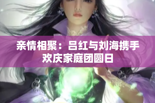 亲情相聚：吕红与刘海携手欢庆家庭团圆日