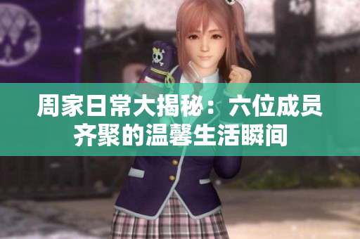 周家日常大揭秘：六位成员齐聚的温馨生活瞬间