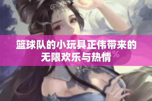 篮球队的小玩具正伟带来的无限欢乐与热情