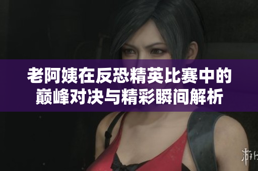 老阿姨在反恐精英比赛中的巅峰对决与精彩瞬间解析