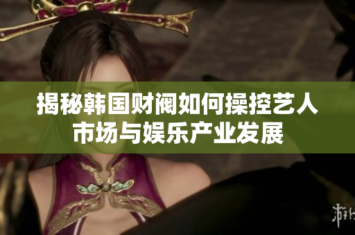 揭秘韩国财阀如何操控艺人市场与娱乐产业发展