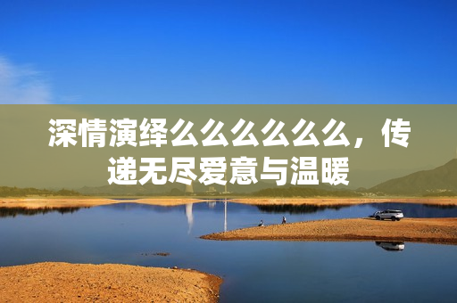 深情演绎么么么么么么，传递无尽爱意与温暖