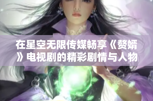 在星空无限传媒畅享《赘婿》电视剧的精彩剧情与人物成长