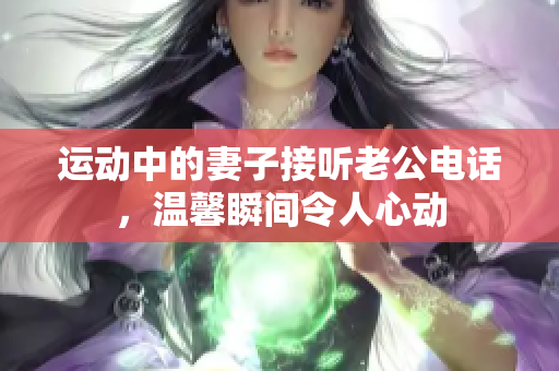 运动中的妻子接听老公电话，温馨瞬间令人心动