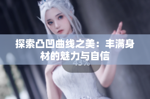 探索凸凹曲线之美：丰满身材的魅力与自信