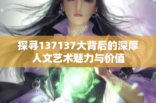 探寻137137大背后的深厚人文艺术魅力与价值