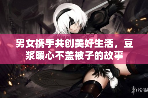 男女携手共创美好生活，豆浆暖心不盖被子的故事