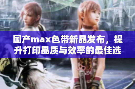 国产max色带新品发布，提升打印品质与效率的最佳选择