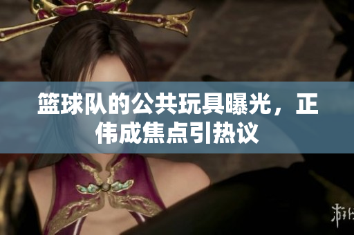 篮球队的公共玩具曝光，正伟成焦点引热议
