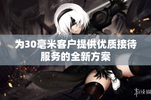 为30毫米客户提供优质接待服务的全新方案
