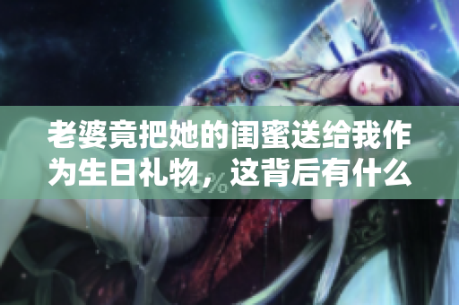 老婆竟把她的闺蜜送给我作为生日礼物，这背后有什么玄机