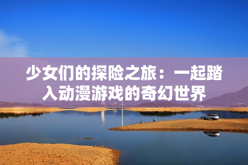 少女们的探险之旅：一起踏入动漫游戏的奇幻世界