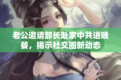 老公邀请部长赴家中共进晚餐，揭示社交圈新动态