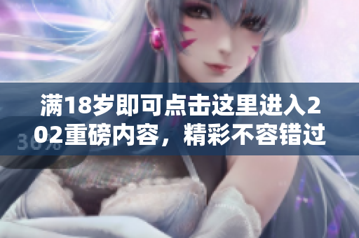 满18岁即可点击这里进入202重磅内容，精彩不容错过