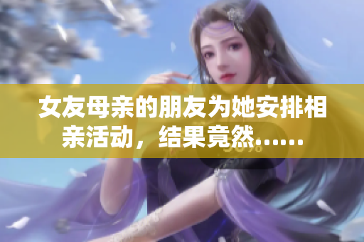 女友母亲的朋友为她安排相亲活动，结果竟然……