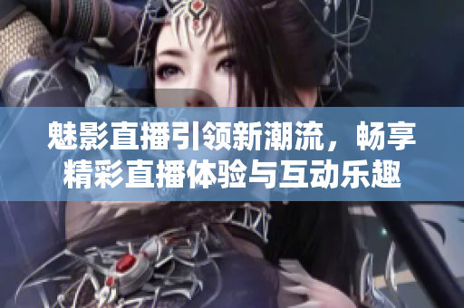 魅影直播引领新潮流，畅享精彩直播体验与互动乐趣