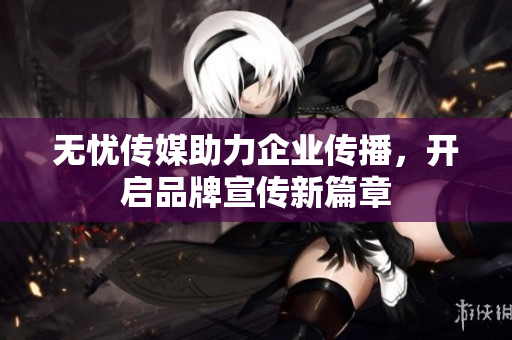 无忧传媒助力企业传播，开启品牌宣传新篇章