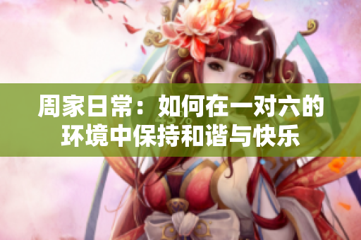 周家日常：如何在一对六的环境中保持和谐与快乐