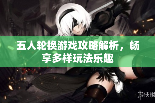 五人轮换游戏攻略解析，畅享多样玩法乐趣