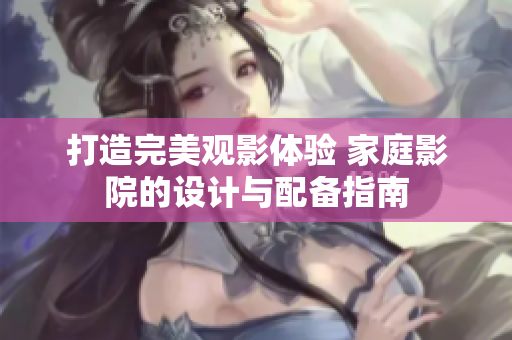 打造完美观影体验 家庭影院的设计与配备指南