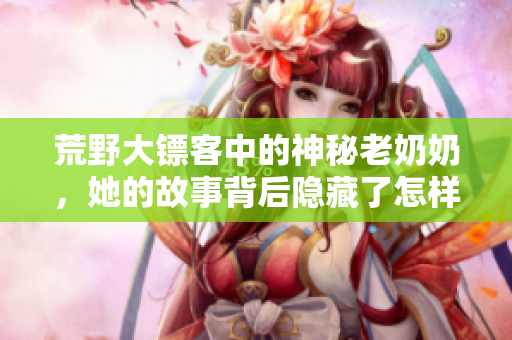 荒野大镖客中的神秘老奶奶，她的故事背后隐藏了怎样的秘密？