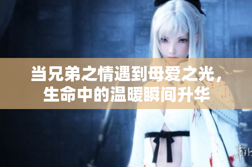 当兄弟之情遇到母爱之光，生命中的温暖瞬间升华