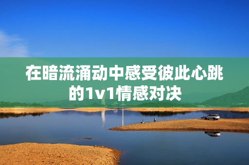 在暗流涌动中感受彼此心跳的1v1情感对决