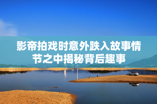 影帝拍戏时意外跌入故事情节之中揭秘背后趣事