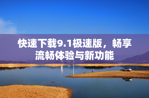 快速下载9.1极速版，畅享流畅体验与新功能