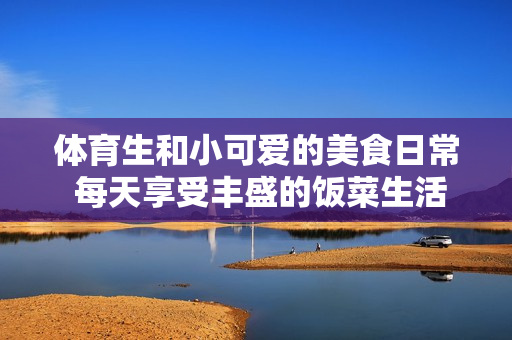 体育生和小可爱的美食日常 每天享受丰盛的饭菜生活