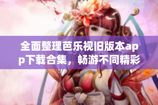 全面整理芭乐视旧版本app下载合集，畅游不同精彩内容