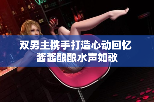 双男主携手打造心动回忆 酱酱酿酿水声如歌