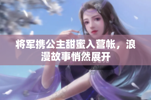 将军携公主甜蜜入营帐，浪漫故事悄然展开