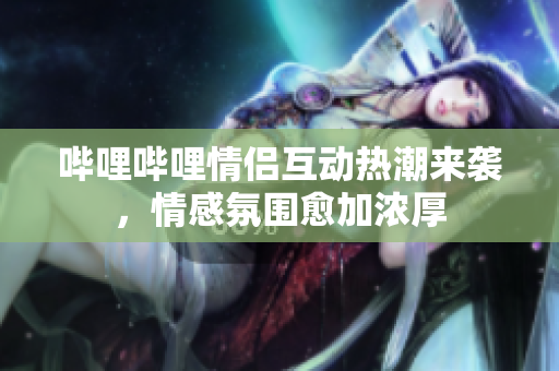哔哩哔哩情侣互动热潮来袭，情感氛围愈加浓厚
