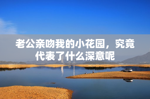 老公亲吻我的小花园，究竟代表了什么深意呢