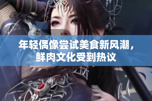 年轻偶像尝试美食新风潮，鲜肉文化受到热议