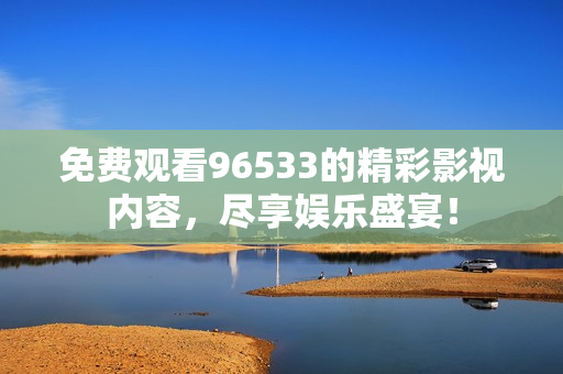 免费观看96533的精彩影视内容，尽享娱乐盛宴！