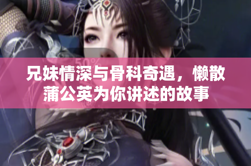 兄妹情深与骨科奇遇，懒散蒲公英为你讲述的故事
