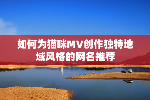 如何为猫咪MV创作独特地域风格的网名推荐