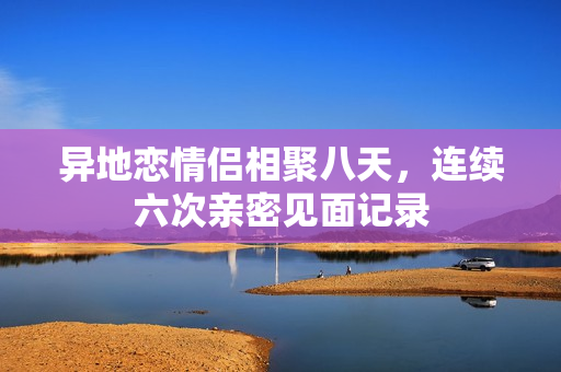 异地恋情侣相聚八天，连续六次亲密见面记录